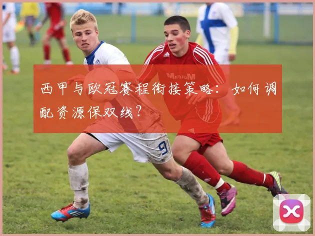 西甲与欧冠赛程衔接策略：如何调配资源保双线？