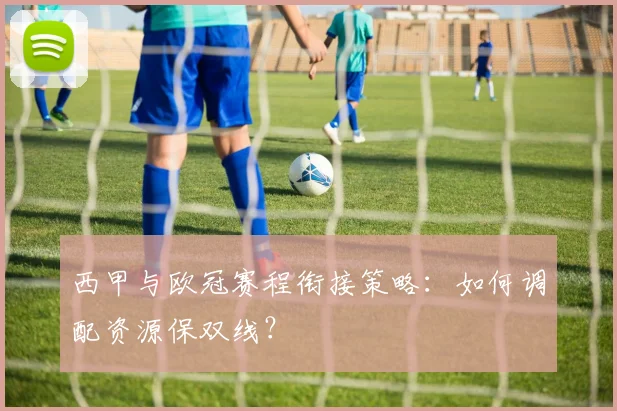 西甲与欧冠赛程衔接策略：如何调配资源保双线？